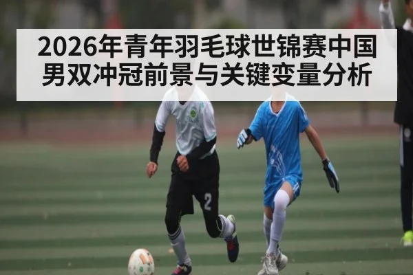 2026年青年羽毛球世锦赛中国男双冲冠前景与关键变量分析